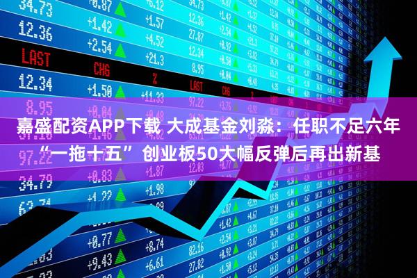 嘉盛配资APP下载 大成基金刘淼：任职不足六年“一拖十五” 创业板50大幅反弹后再出新基