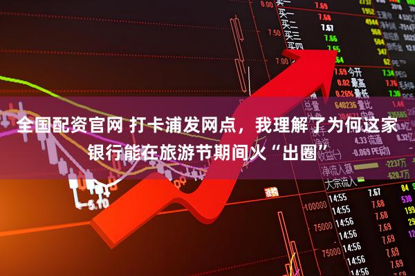 全国配资官网 打卡浦发网点，我理解了为何这家银行能在旅游节期间火“出圈”