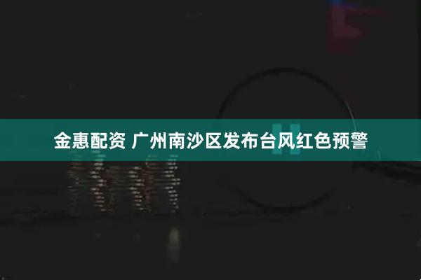 金惠配资 广州南沙区发布台风红色预警