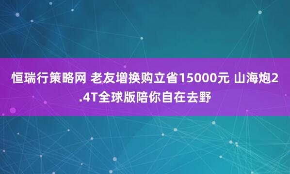 恒瑞行策略网 老友增换购立省15000元 山海炮2.4T全球版陪你自在去野