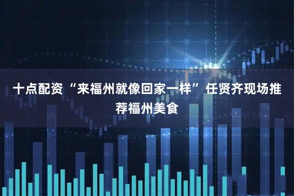 十点配资 “来福州就像回家一样” 任贤齐现场推荐福州美食