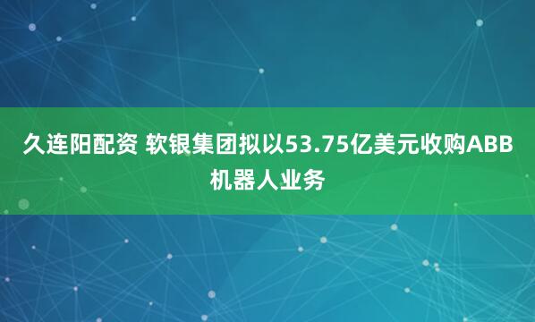 久连阳配资 软银集团拟以53.75亿美元收购ABB机器人业务