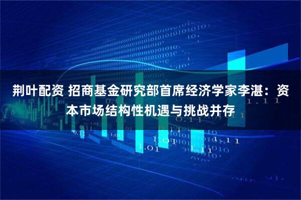 荆叶配资 招商基金研究部首席经济学家李湛：资本市场结构性机遇与挑战并存