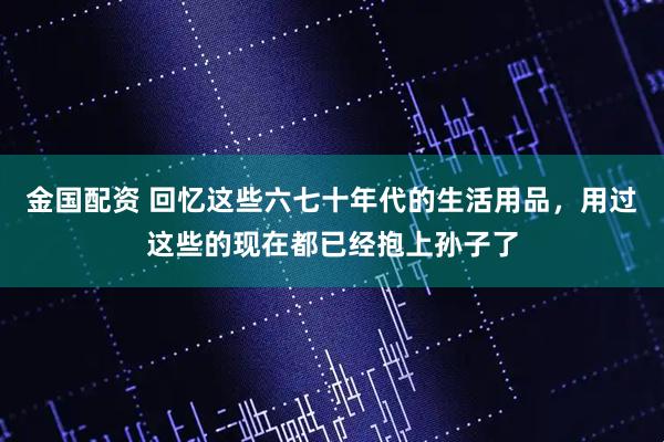 金国配资 回忆这些六七十年代的生活用品，用过这些的现在都已经抱上孙子了