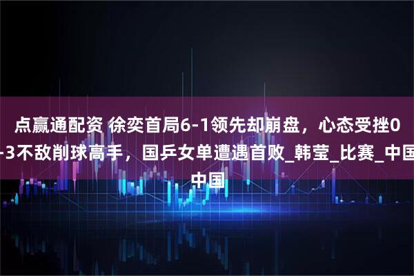 点赢通配资 徐奕首局6-1领先却崩盘，心态受挫0-3不敌削球高手，国乒女单遭遇首败_韩莹_比赛_中国