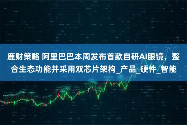 鹿财策略 阿里巴巴本周发布首款自研AI眼镜，整合生态功能并采用双芯片架构_产品_硬件_智能