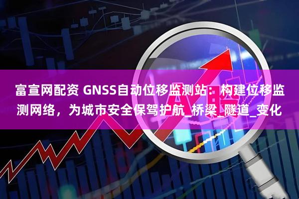 富宣网配资 GNSS自动位移监测站：构建位移监测网络，为城市安全保驾护航_桥梁_隧道_变化