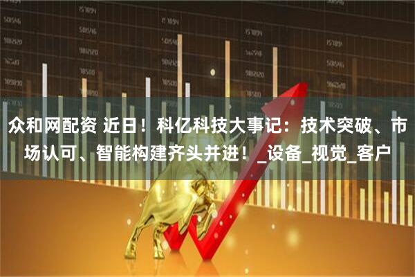 众和网配资 近日！科亿科技大事记：技术突破、市场认可、智能构建齐头并进！_设备_视觉_客户