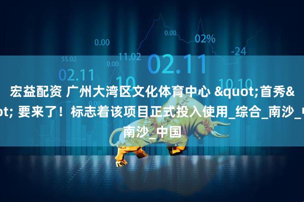 宏益配资 广州大湾区文化体育中心 "首秀" 要来了！标志着该项目正式投入使用_综合_南沙_中国